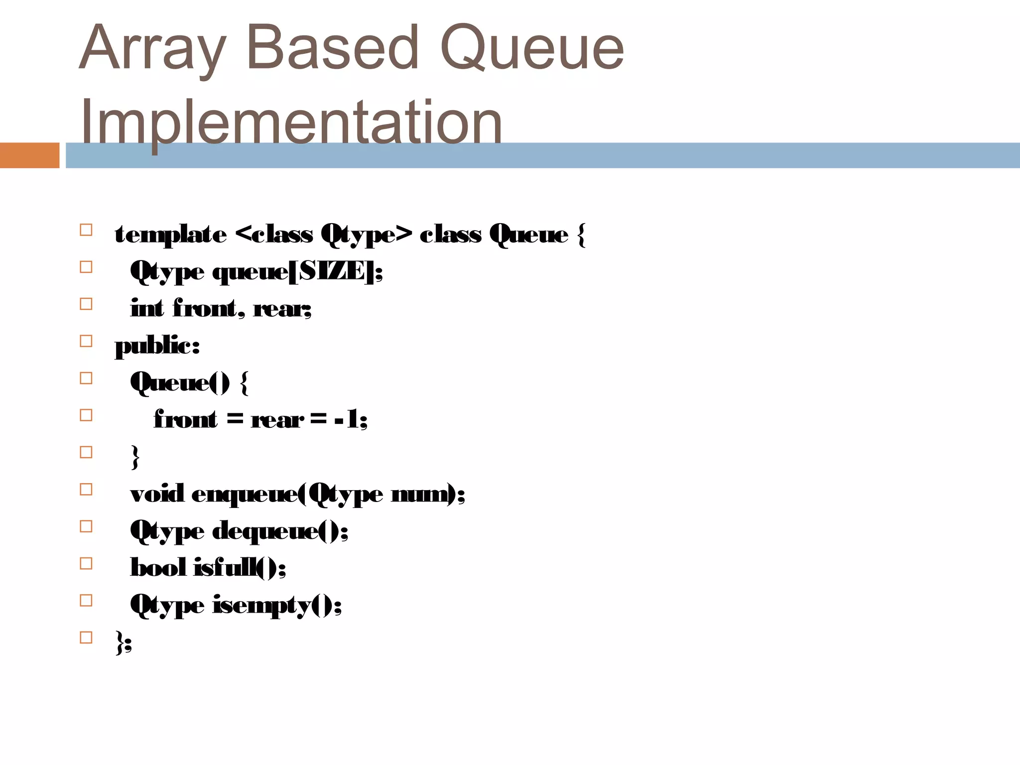 Array Based Queue
Implementation
 template <class Qtype> class Queue {
 Qtype queue[SIZE];
 int front, rear;
 public:
 Queue() {
 front = rear= -1;
 }
 void enqueue(Qtype num);
 Qtype dequeue();
 bool isfull();
 Qtype isempty();
 };
 