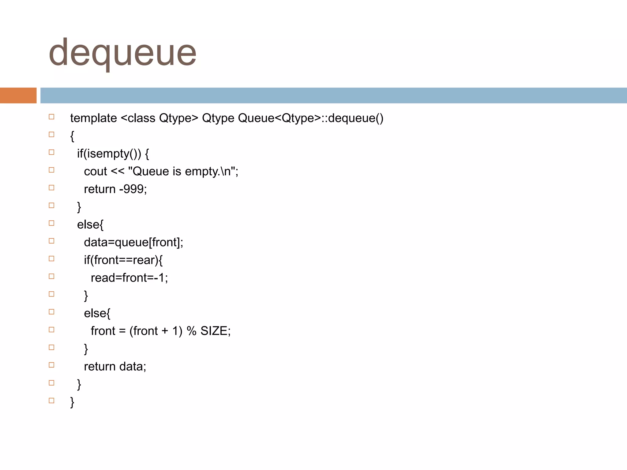 dequeue
 template <class Qtype> Qtype Queue<Qtype>::dequeue()
 {
 if(isempty()) {
 cout << "Queue is empty.n";
 return -999;
 }
 else{
 data=queue[front];
 if(front==rear){
 read=front=-1;
 }
 else{
 front = (front + 1) % SIZE;
 }
 return data;
 }
 }
 
