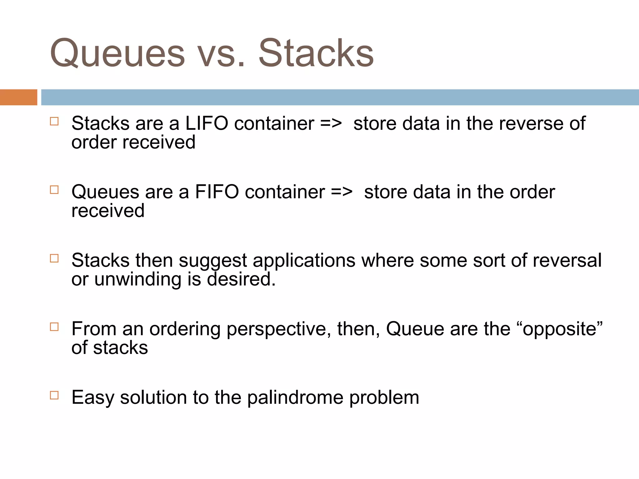 Queues vs. Stacks
 Stacks are a LIFO container => store data in the reverse of
order received
 Queues are a FIFO container => store data in the order
received
 Stacks then suggest applications where some sort of reversal
or unwinding is desired.
 From an ordering perspective, then, Queue are the “opposite”
of stacks
 Easy solution to the palindrome problem
 