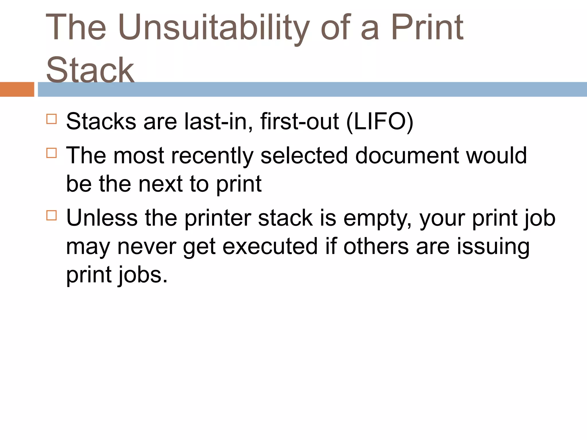 The Unsuitability of a Print
Stack
 Stacks are last-in, first-out (LIFO)
 The most recently selected document would
be the next to print
 Unless the printer stack is empty, your print job
may never get executed if others are issuing
print jobs.
 