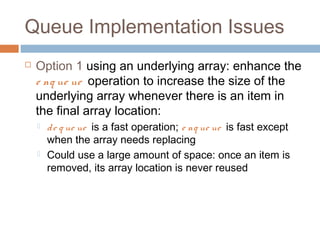 Queue Implementation Issues
 Option 1 using an underlying array: enhance the
e nq ue ue operation to increase the size of the
underlying array whenever there is an item in
the final array location:
 de q ue ue is a fast operation; e nq ue ue is fast except
when the array needs replacing
 Could use a large amount of space: once an item is
removed, its array location is never reused
 