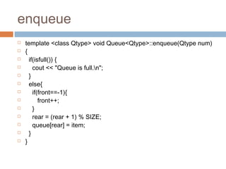 enqueue
 template <class Qtype> void Queue<Qtype>::enqueue(Qtype num)
 {
 if(isfull()) {
 cout << "Queue is full.n";
 }
 else{
 if(front==-1){
 front++;
 }
 rear = (rear + 1) % SIZE;
 queue[rear] = item;
 }
 }
 