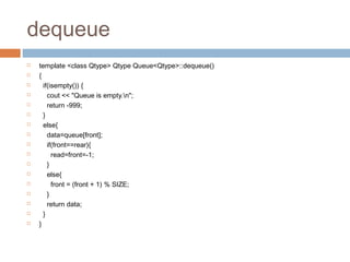dequeue
 template <class Qtype> Qtype Queue<Qtype>::dequeue()
 {
 if(isempty()) {
 cout << "Queue is empty.n";
 return -999;
 }
 else{
 data=queue[front];
 if(front==rear){
 read=front=-1;
 }
 else{
 front = (front + 1) % SIZE;
 }
 return data;
 }
 }
 