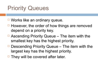 Priority Queues
 Works like an ordinary queue.
 However, the order of how things are removed
depend on a priority key.
 Ascending Priority Queue – The item with the
smallest key has the highest priority.
 Descending Priority Queue – The item with the
largest key has the highest priority.
 They will be covered after later.
 
