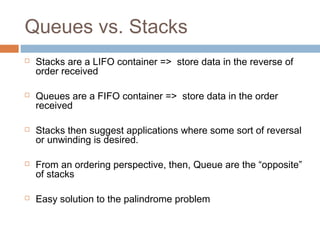 Queues vs. Stacks
 Stacks are a LIFO container => store data in the reverse of
order received
 Queues are a FIFO container => store data in the order
received
 Stacks then suggest applications where some sort of reversal
or unwinding is desired.
 From an ordering perspective, then, Queue are the “opposite”
of stacks
 Easy solution to the palindrome problem
 