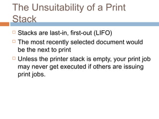 The Unsuitability of a Print
Stack
 Stacks are last-in, first-out (LIFO)
 The most recently selected document would
be the next to print
 Unless the printer stack is empty, your print job
may never get executed if others are issuing
print jobs.
 
