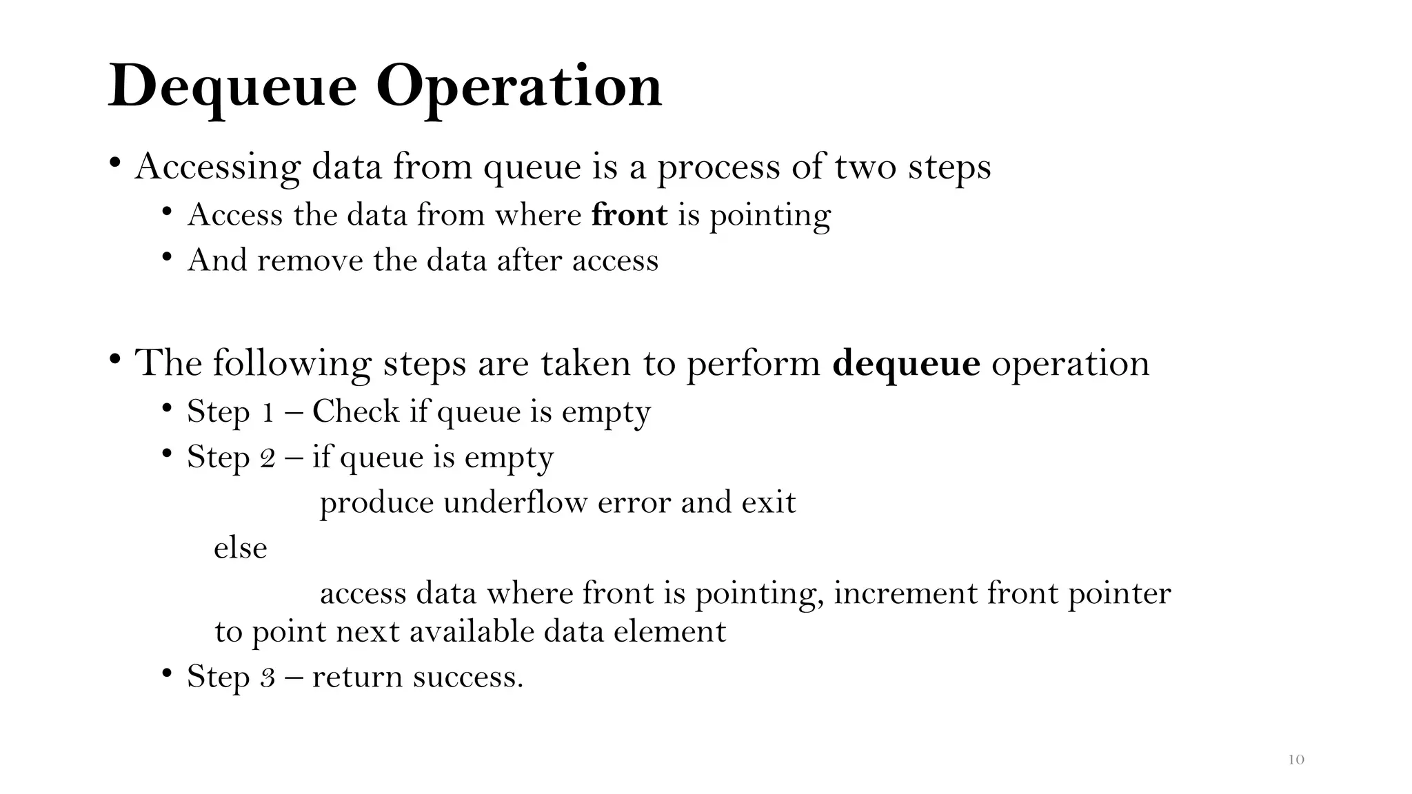 Dequeue Operation
• Accessing data from queue is a process of two steps
• Access the data from where front is pointing
• And remove the data after access
• The following steps are taken to perform dequeue operation
• Step 1 – Check if queue is empty
• Step 2 – if queue is empty
produce underflow error and exit
else
access data where front is pointing, increment front pointer
to point next available data element
• Step 3 – return success.
10
 