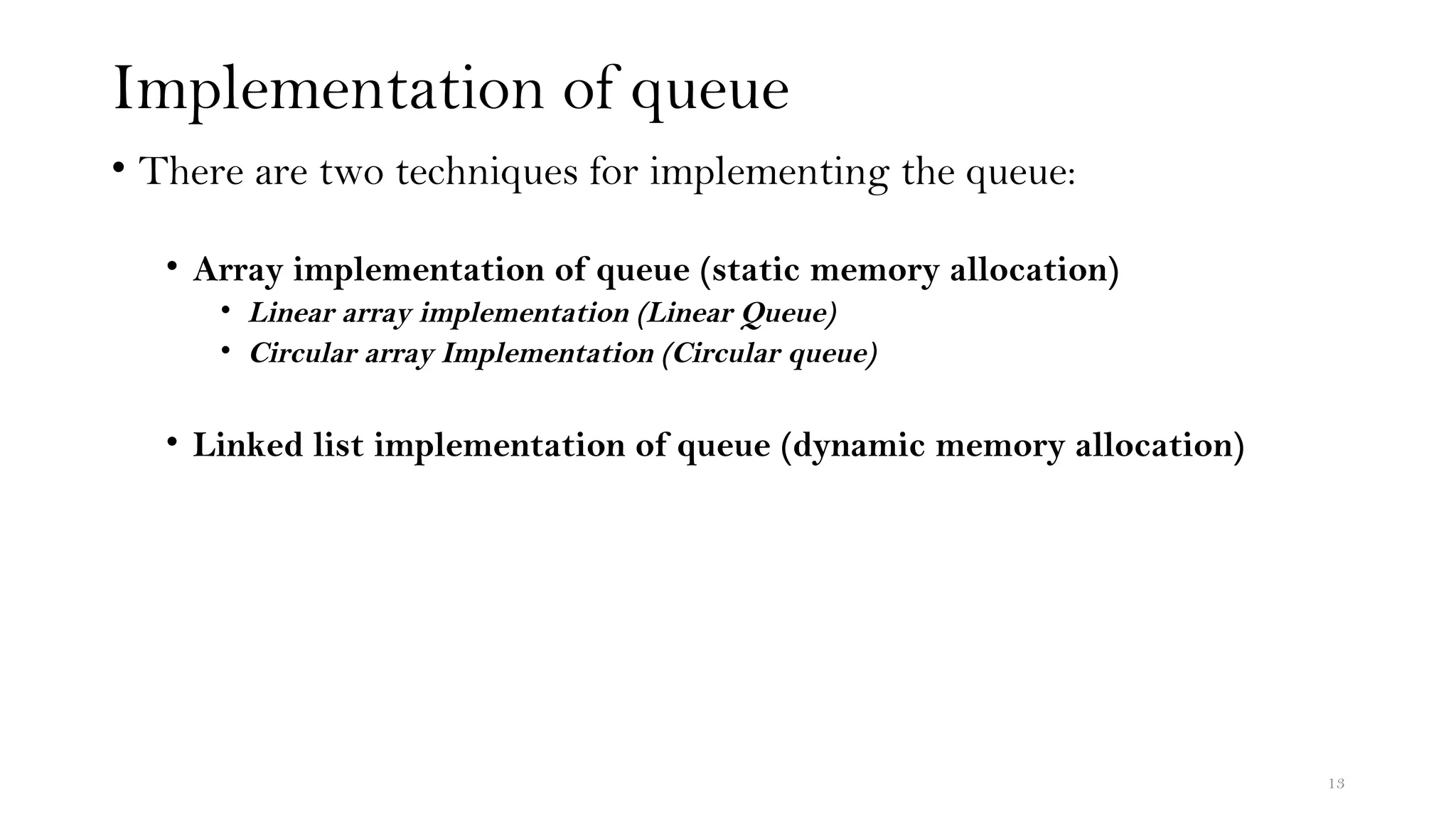 Implementation of queue
• There are two techniques for implementing the queue:
• Array implementation of queue (static memory allocation)
• Linear array implementation (Linear Queue)
• Circular array Implementation (Circular queue)
• Linked list implementation of queue (dynamic memory allocation)
13
 