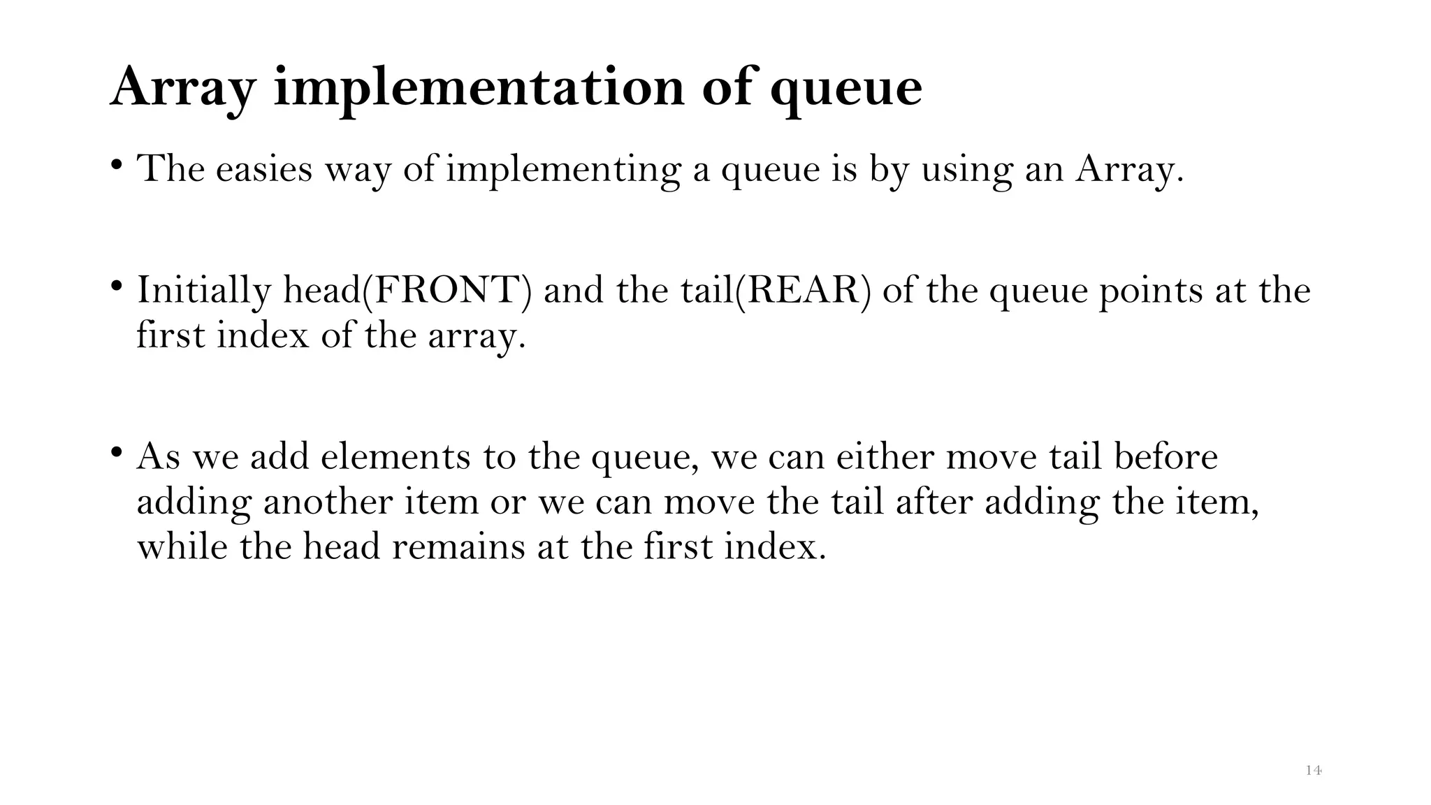 Array implementation of queue
• The easies way of implementing a queue is by using an Array.
• Initially head(FRONT) and the tail(REAR) of the queue points at the
first index of the array.
• As we add elements to the queue, we can either move tail before
adding another item or we can move the tail after adding the item,
while the head remains at the first index.
14
 
