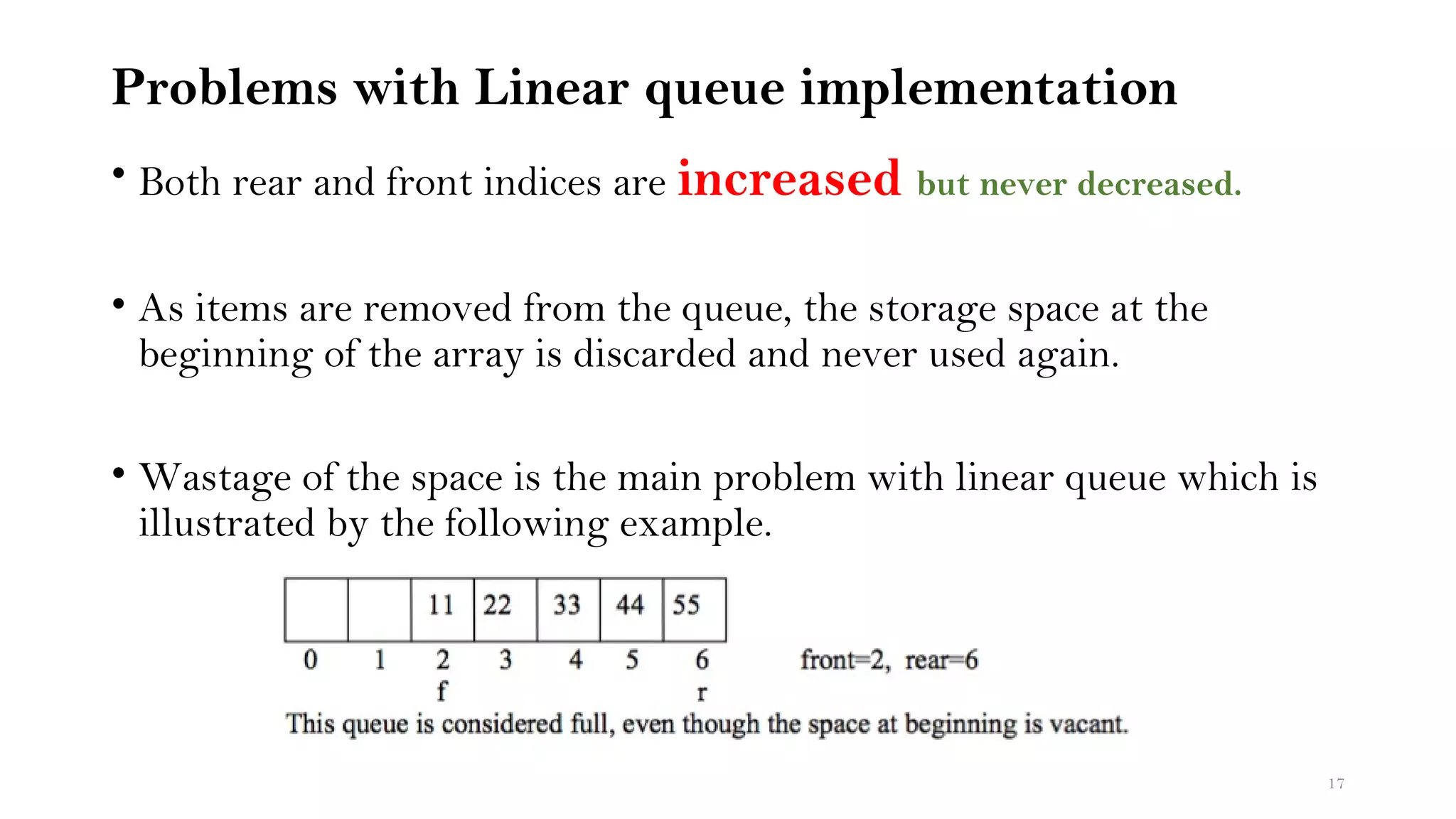 Problems with Linear queue implementation
• Both rear and front indices are increased but never decreased.
• As items are removed from the queue, the storage space at the
beginning of the array is discarded and never used again.
• Wastage of the space is the main problem with linear queue which is
illustrated by the following example.
17
 