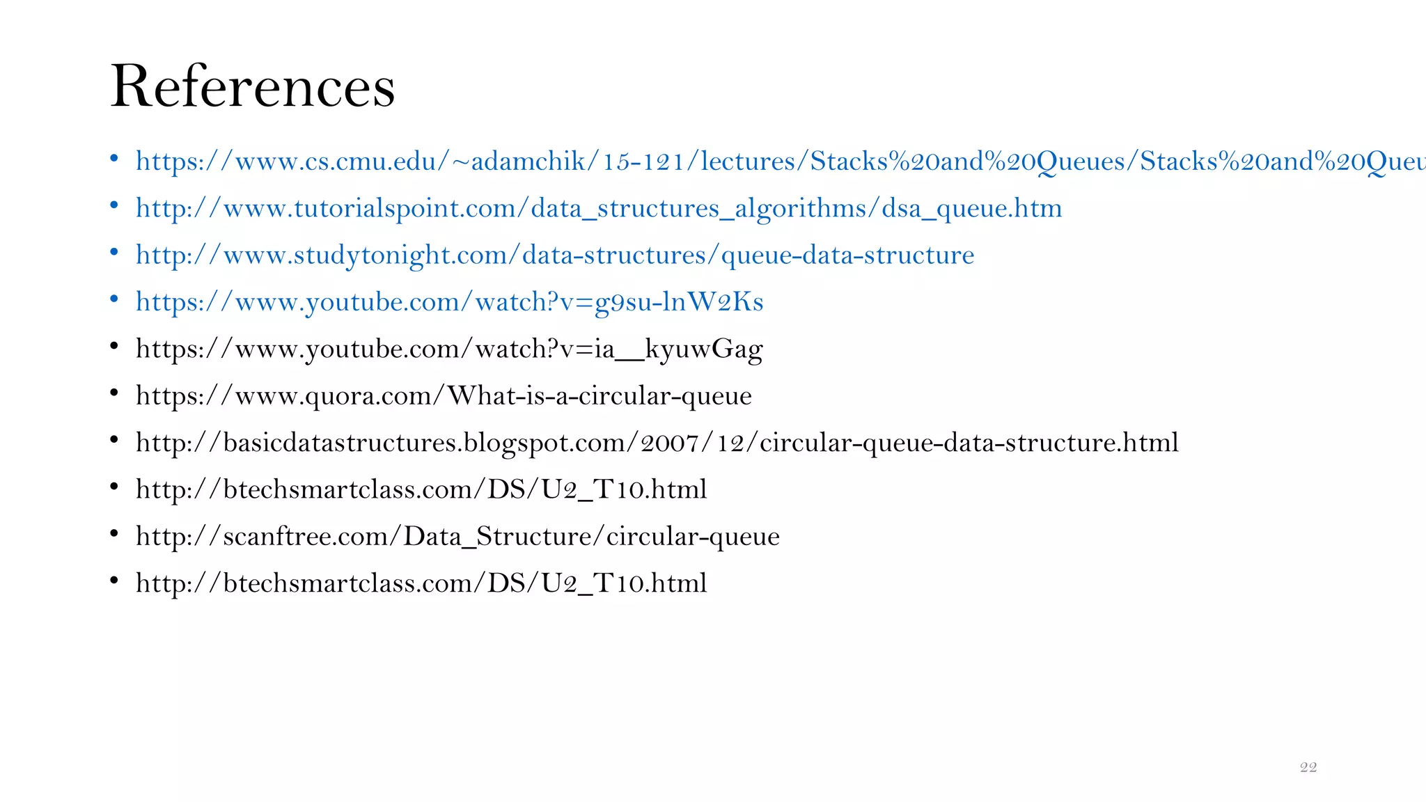 References
• https://www.cs.cmu.edu/~adamchik/15-121/lectures/Stacks%20and%20Queues/Stacks%20and%20Queu
• http://www.tutorialspoint.com/data_structures_algorithms/dsa_queue.htm
• http://www.studytonight.com/data-structures/queue-data-structure
• https://www.youtube.com/watch?v=g9su-lnW2Ks
• https://www.youtube.com/watch?v=ia__kyuwGag
• https://www.quora.com/What-is-a-circular-queue
• http://basicdatastructures.blogspot.com/2007/12/circular-queue-data-structure.html
• http://btechsmartclass.com/DS/U2_T10.html
• http://scanftree.com/Data_Structure/circular-queue
• http://btechsmartclass.com/DS/U2_T10.html
22
 