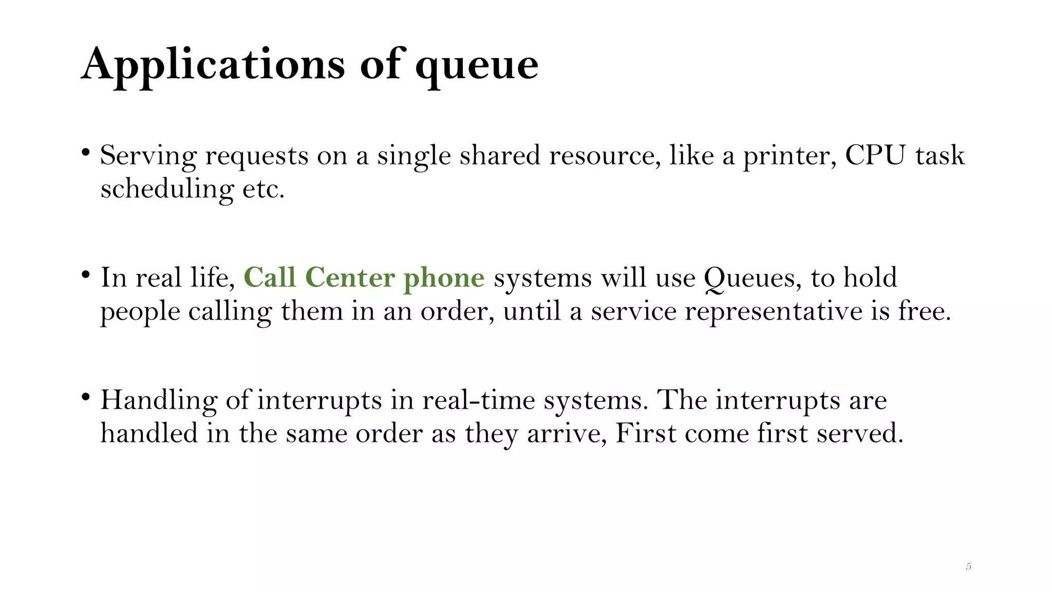 Applications of queue
• Serving requests on a single shared resource, like a printer, CPU task
scheduling etc.
• In real life, Call Center phone systems will use Queues, to hold
people calling them in an order, until a service representative is free.
• Handling of interrupts in real-time systems. The interrupts are
handled in the same order as they arrive, First come first served.
5
 