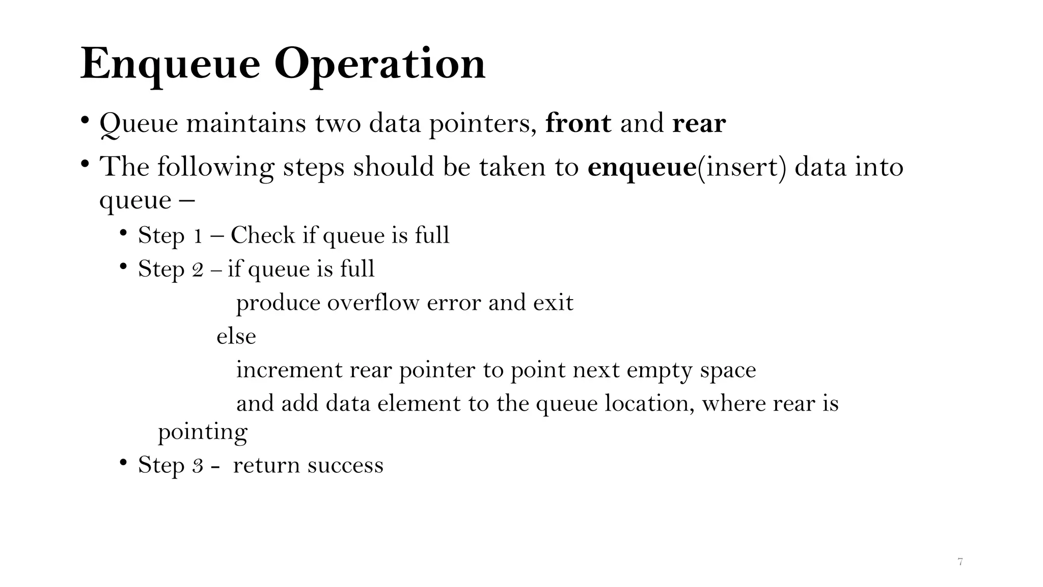 Enqueue Operation
• Queue maintains two data pointers, front and rear
• The following steps should be taken to enqueue(insert) data into
queue –
• Step 1 – Check if queue is full
• Step 2 – if queue is full
produce overflow error and exit
else
increment rear pointer to point next empty space
and add data element to the queue location, where rear is
pointing
• Step 3 - return success
7
 