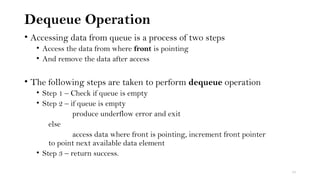 Dequeue Operation
• Accessing data from queue is a process of two steps
• Access the data from where front is pointing
• And remove the data after access
• The following steps are taken to perform dequeue operation
• Step 1 – Check if queue is empty
• Step 2 – if queue is empty
produce underflow error and exit
else
access data where front is pointing, increment front pointer
to point next available data element
• Step 3 – return success.
10
 