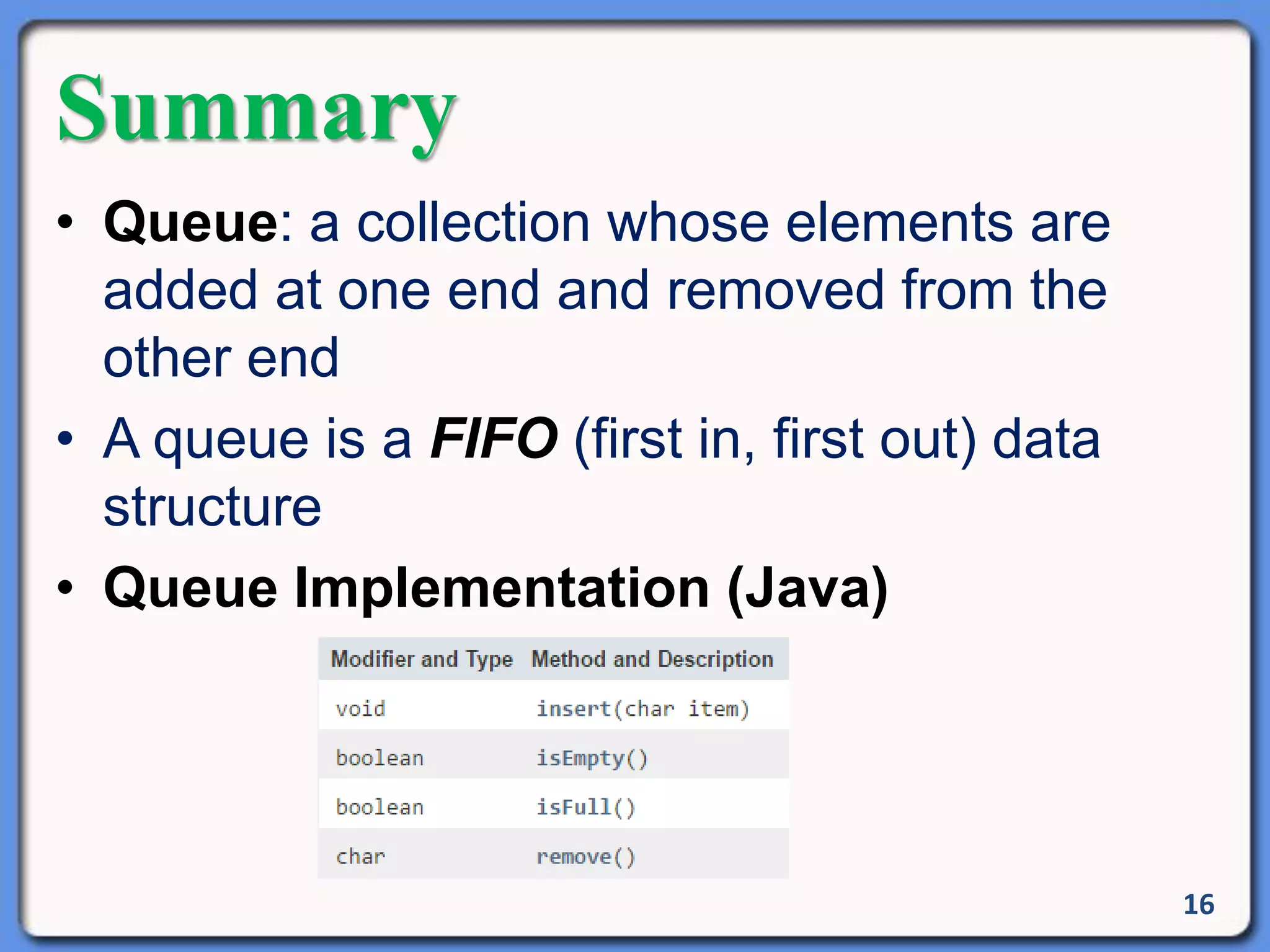 Summary
• Queue: a collection whose elements are
added at one end and removed from the
other end
• A queue is a FIFO (first in, first out) data
structure
• Queue Implementation (Java)
16
 