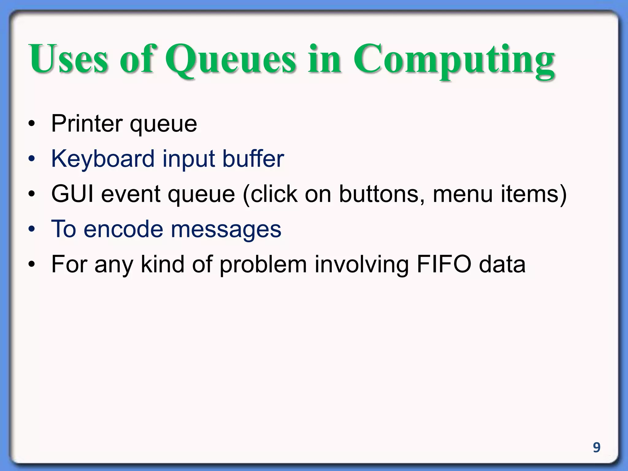 9
Uses of Queues in Computing
• Printer queue
• Keyboard input buffer
• GUI event queue (click on buttons, menu items)
• To encode messages
• For any kind of problem involving FIFO data
 