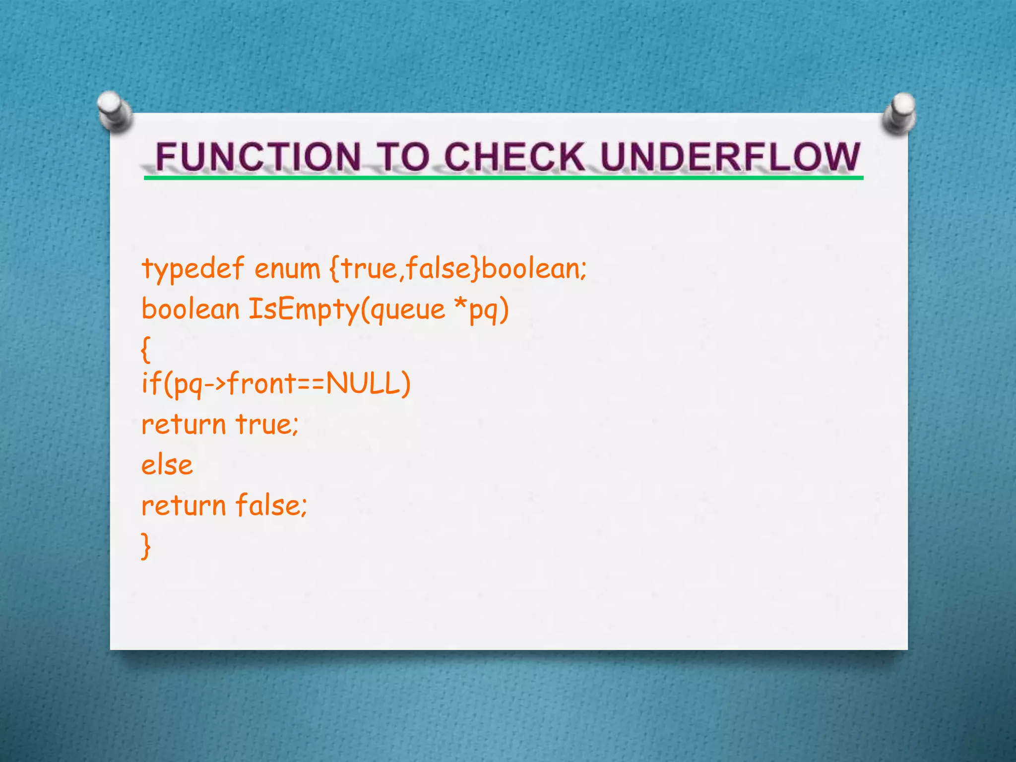 typedef enum {true,false}boolean;
boolean IsEmpty(queue *pq)
{
if(pq->front==NULL)
return true;
else
return false;
}
 