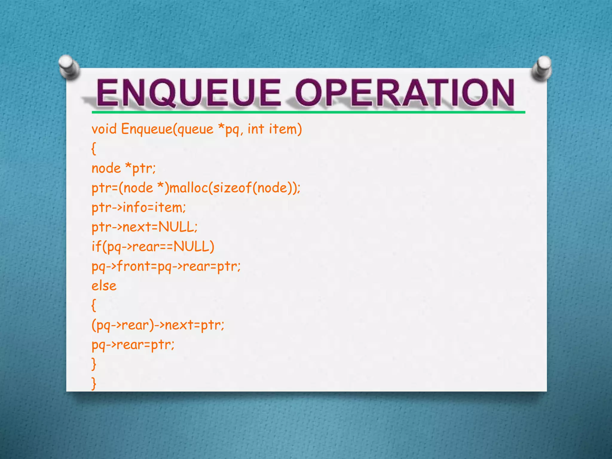 void Enqueue(queue *pq, int item)
{
node *ptr;
ptr=(node *)malloc(sizeof(node));
ptr->info=item;
ptr->next=NULL;
if(pq->rear==NULL)
pq->front=pq->rear=ptr;
else
{
(pq->rear)->next=ptr;
pq->rear=ptr;
}
}
 