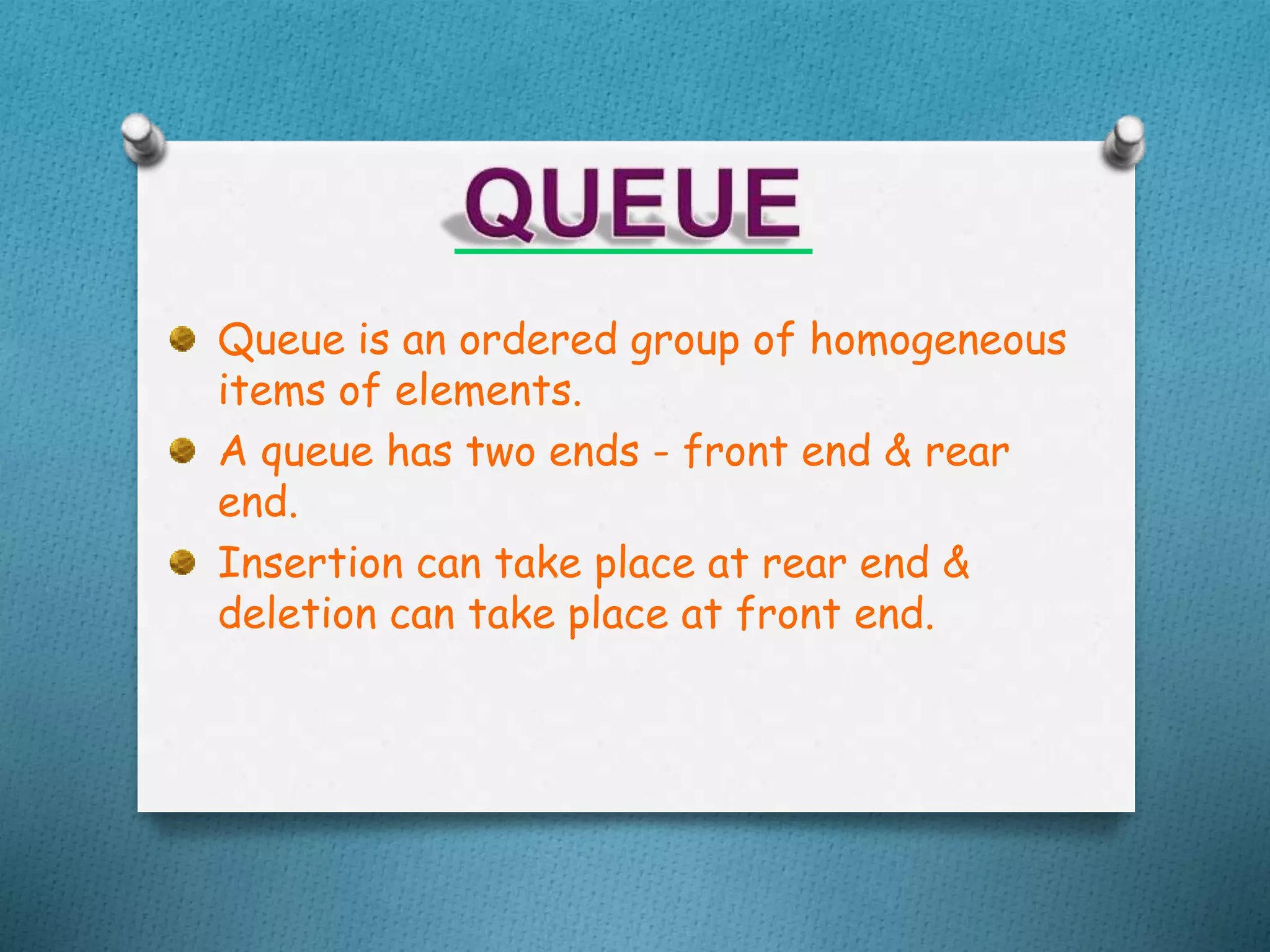 Queue is an ordered group of homogeneous
items of elements.
A queue has two ends - front end & rear
end.
Insertion can take place at rear end &
deletion can take place at front end.
 
