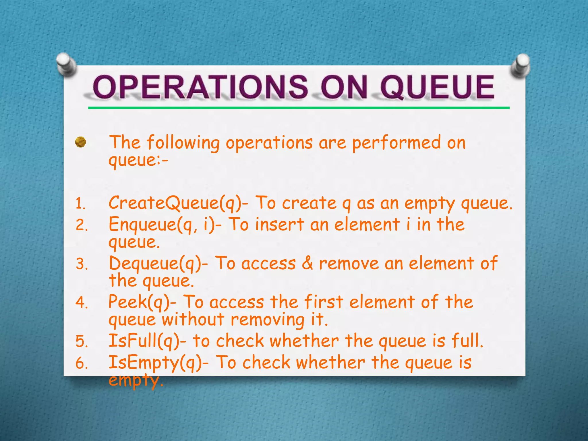 The following operations are performed on
queue:-
1. CreateQueue(q)- To create q as an empty queue.
2. Enqueue(q, i)- To insert an element i in the
queue.
3. Dequeue(q)- To access & remove an element of
the queue.
4. Peek(q)- To access the first element of the
queue without removing it.
5. IsFull(q)- to check whether the queue is full.
6. IsEmpty(q)- To check whether the queue is
empty.
 