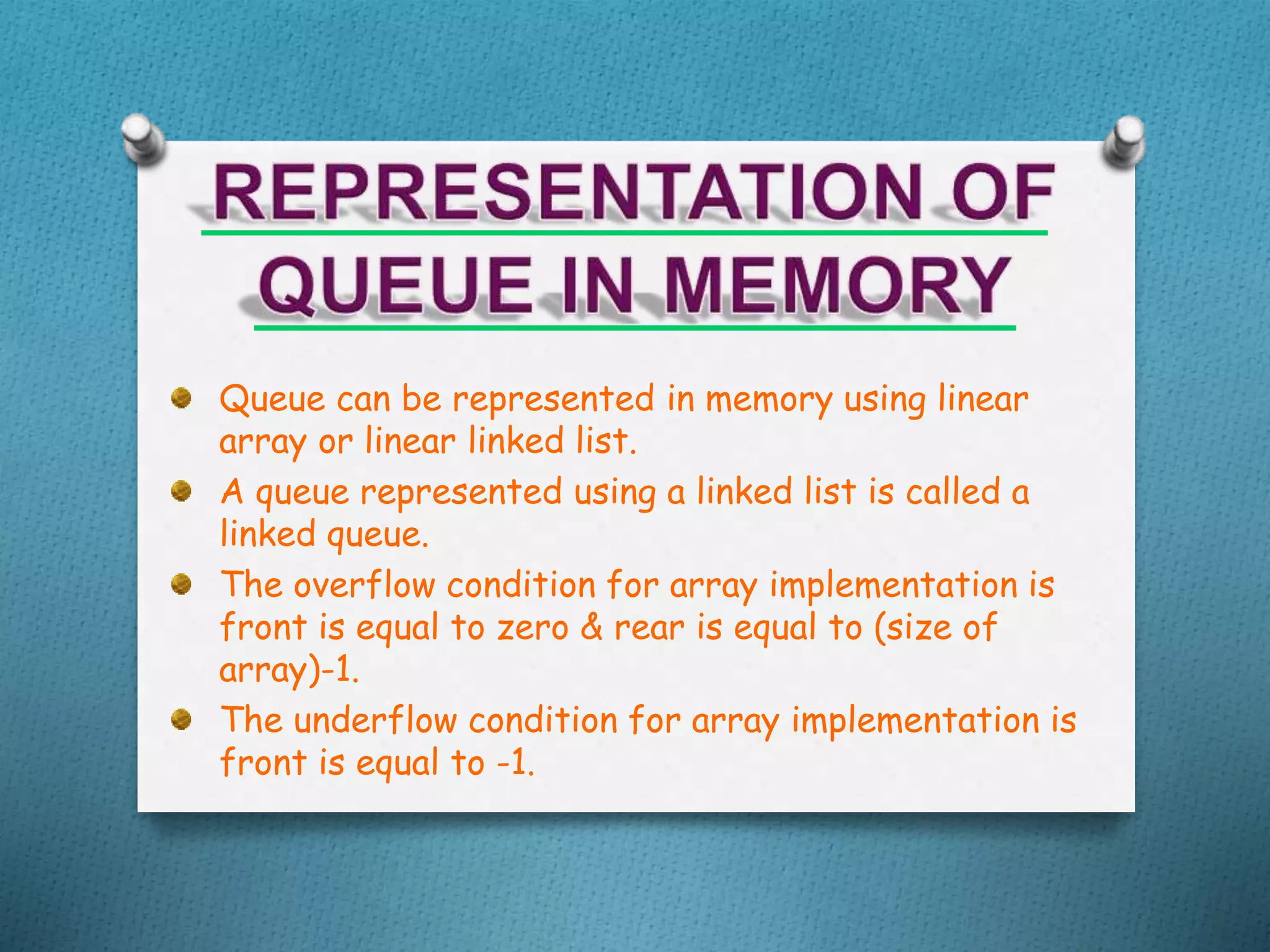 Queue can be represented in memory using linear
array or linear linked list.
A queue represented using a linked list is called a
linked queue.
The overflow condition for array implementation is
front is equal to zero & rear is equal to (size of
array)-1.
The underflow condition for array implementation is
front is equal to -1.
 
