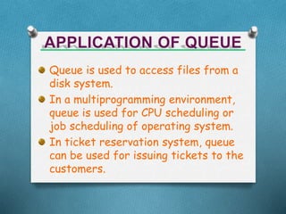 Queue is used to access files from a
disk system.
In a multiprogramming environment,
queue is used for CPU scheduling or
job scheduling of operating system.
In ticket reservation system, queue
can be used for issuing tickets to the
customers.
 