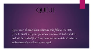 Queue is an abstract data structure that follows the FIFO
(First In First Out) principle where an element that is added
first will be deleted first. Also, there are linear data structures
as the elements are linearly arranged.
QUEUE
 