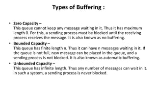 Types of Buffering :
• Zero Capacity –
This queue cannot keep any message waiting in it. Thus it has maximum
length 0. For this, a sending process must be blocked until the receiving
process receives the message. It is also known as no buffering.
• Bounded Capacity –
This queue has finite length n. Thus it can have n messages waiting in it. If
the queue is not full, new message can be placed in the queue, and a
sending process is not blocked. It is also known as automatic buffering.
• Unbounded Capacity –
This queue has infinite length. Thus any number of messages can wait in it.
In such a system, a sending process is never blocked.
 
