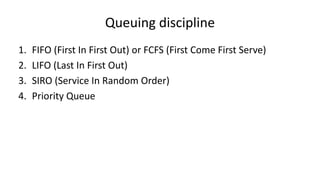 Queuing discipline
1. FIFO (First In First Out) or FCFS (First Come First Serve)
2. LIFO (Last In First Out)
3. SIRO (Service In Random Order)
4. Priority Queue
 