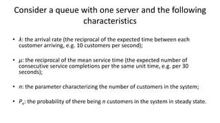Consider a queue with one server and the following
characteristics
• λ: the arrival rate (the reciprocal of the expected time between each
customer arriving, e.g. 10 customers per second);
• μ: the reciprocal of the mean service time (the expected number of
consecutive service completions per the same unit time, e.g. per 30
seconds);
• n: the parameter characterizing the number of customers in the system;
• Pn: the probability of there being n customers in the system in steady state.
 