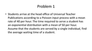 Problem 1
• Students arrive at the head office of Universal Teacher
Publications according to a Poisson input process with a mean
rate of 40 per hour. The time required to serve a student has
an exponential distribution with a mean of 50 per hour.
Assume that the students are served by a single individual, find
the average waiting time of a student.
 