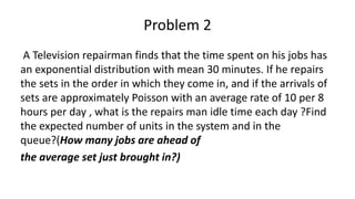 Problem 2
A Television repairman finds that the time spent on his jobs has
an exponential distribution with mean 30 minutes. If he repairs
the sets in the order in which they come in, and if the arrivals of
sets are approximately Poisson with an average rate of 10 per 8
hours per day , what is the repairs man idle time each day ?Find
the expected number of units in the system and in the
queue?(How many jobs are ahead of
the average set just brought in?)
 