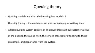 Queuing theory
• Queuing models are also called waiting line models.
• Queuing theory is the mathematical study of queuing, or waiting lines.
• A basic queuing system consists of an arrival process (how customers arrive
at the queue), the queue itself, the service process for attending to those
customers, and departures from the system
 