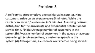 Problem 3
A self service store employs one cashier at its counter. Nine
customers arrive on an average every 5 minutes. While the
cashier can serve 10 customers in 5 minutes. Assuming poisson
distribution for the arrival rate and exponential distribution for
service time. Find(a) Average number of customers in the
system.(b) Average number of customers in the queue or average
queue length.(c) Average time, a customer spends in the
system.(d) Average time, a customer waits before being served.
 