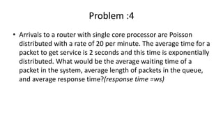 Problem :4
• Arrivals to a router with single core processor are Poisson
distributed with a rate of 20 per minute. The average time for a
packet to get service is 2 seconds and this time is exponentially
distributed. What would be the average waiting time of a
packet in the system, average length of packets in the queue,
and average response time?(response time =ws)
 