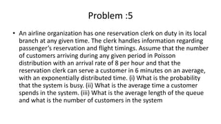 Problem :5
• An airline organization has one reservation clerk on duty in its local
branch at any given time. The clerk handles information regarding
passenger’s reservation and flight timings. Assume that the number
of customers arriving during any given period in Poisson
distribution with an arrival rate of 8 per hour and that the
reservation clerk can serve a customer in 6 minutes on an average,
with an exponentially distributed time. (i) What is the probability
that the system is busy. (ii) What is the average time a customer
spends in the system. (iii) What is the average length of the queue
and what is the number of customers in the system
 