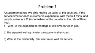 Problem:1
A supermarket has two girls ringing up sales at the counters. If the
service time for each customer is exponential with mean 4 mins, and
people arrive in a Poisson fashion at the counter at the rate of10 an
hour.
a) What is the expected percentage of idle time for each girl?
b) The expected waiting time for a customer in the system.
c) What is the probability that user must wait for service.
 