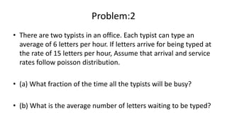 Problem:2
• There are two typists in an office. Each typist can type an
average of 6 letters per hour. If letters arrive for being typed at
the rate of 15 letters per hour, Assume that arrival and service
rates follow poisson distribution.
• (a) What fraction of the time all the typists will be busy?
• (b) What is the average number of letters waiting to be typed?
 