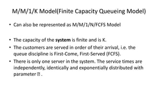 M/M/1/K Model(Finite Capacity Queueing Model)
• Can also be represented as M/M/1/N/FCFS Model
• The capacity of the system is finite and is K.
• The customers are served in order of their arrival, i.e. the
queue discipline is First-Come, First-Served (FCFS).
• There is only one server in the system. The service times are
independently, identically and exponentially distributed with
parameter .
 