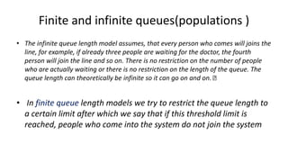 Finite and infinite queues(populations )
• The infinite queue length model assumes, that every person who comes will joins the
line, for example, if already three people are waiting for the doctor, the fourth
person will join the line and so on. There is no restriction on the number of people
who are actually waiting or there is no restriction on the length of the queue. The
queue length can theoretically be infinite so it can go on and on.
• In finite queue length models we try to restrict the queue length to
a certain limit after which we say that if this threshold limit is
reached, people who come into the system do not join the system
 
