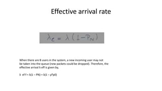 Effective arrival rate
When there are B users in the system, a new incoming user may not
be taken into the queue (new packets could be dropped). Therefore, the
effective arrival λ eff is given by,
λ ef f = λ(1 − PN) = λ(1 − ρBp0)
 
