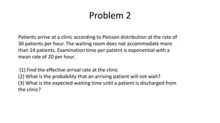 Problem 2
Patients arrive at a clinic according to Poisson distribution at the rate of
30 patients per hour. The waiting room does not accommodate more
than 14 patients. Examination time per patient is exponential with a
mean rate of 20 per hour.
(1) Find the effective arrival rate at the clinic
(2) What is the probability that an arriving patient will not wait?
(3) What is the expected waiting time until a patient is discharged from
the clinic?
 