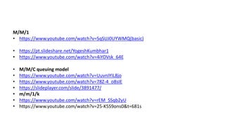 M/M/1
• https://www.youtube.com/watch?v=SqSUJ0UYWMQ(basic)
• https://pt.slideshare.net/YogeshKumbhar1
• https://www.youtube.com/watch?v=4iYDVsk_64E
• M/M/C queuing model
• https://www.youtube.com/watch?v=UuvnIYIL8jo
• https://www.youtube.com/watch?v=78Z-4_o8sIE
• https://slideplayer.com/slide/3891477/
• m/m/1/k
• https://www.youtube.com/watch?v=rEM_SSqb2yU
• https://www.youtube.com/watch?v=25-K5S9ons0&t=681s
 