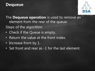 Dequeue
The Dequeue operation is used to remove an
element from the rear of the queue.
Steps of the algorithm:
• Check if the Queue is empty.
• Return the value at the front index.
• Increase front by 1.
• Set front and rear as -1 for the last element.
 