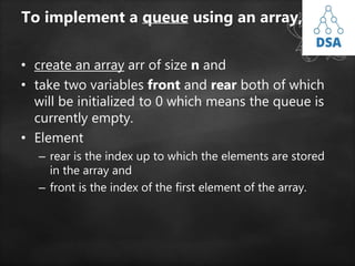 To implement a queue using an array,
• create an array arr of size n and
• take two variables front and rear both of which
will be initialized to 0 which means the queue is
currently empty.
• Element
– rear is the index up to which the elements are stored
in the array and
– front is the index of the first element of the array.
 