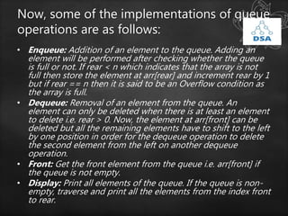 Now, some of the implementations of queue
operations are as follows:
• Enqueue: Addition of an element to the queue. Adding an
element will be performed after checking whether the queue
is full or not. If rear < n which indicates that the array is not
full then store the element at arr[rear] and increment rear by 1
but if rear == n then it is said to be an Overflow condition as
the array is full.
• Dequeue: Removal of an element from the queue. An
element can only be deleted when there is at least an element
to delete i.e. rear > 0. Now, the element at arr[front] can be
deleted but all the remaining elements have to shift to the left
by one position in order for the dequeue operation to delete
the second element from the left on another dequeue
operation.
• Front: Get the front element from the queue i.e. arr[front] if
the queue is not empty.
• Display: Print all elements of the queue. If the queue is non-
empty, traverse and print all the elements from the index front
to rear.
 
