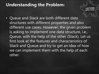 Understanding the Problem:
• Queue and Stack are both different data
structures with different properties and also
different use cases. However, the given problem
is asking to implement one data structure, i.e.,
Queue, with the help of the other (Stack). Let us
first look at the features and characteristics of
Stack and Queue and try to get an idea of how
we can implement them with the help of each
other.
 