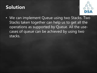 Solution
• We can implement Queue using two Stacks. Two
Stacks taken together can help us to get all the
operations as supported by Queue. All the use-
cases of queue can be achieved by using two
stacks.
 
