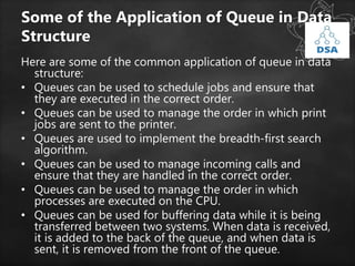 Some of the Application of Queue in Data
Structure
Here are some of the common application of queue in data
structure:
• Queues can be used to schedule jobs and ensure that
they are executed in the correct order.
• Queues can be used to manage the order in which print
jobs are sent to the printer.
• Queues are used to implement the breadth-first search
algorithm.
• Queues can be used to manage incoming calls and
ensure that they are handled in the correct order.
• Queues can be used to manage the order in which
processes are executed on the CPU.
• Queues can be used for buffering data while it is being
transferred between two systems. When data is received,
it is added to the back of the queue, and when data is
sent, it is removed from the front of the queue.
 