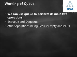 Working of Queue
• We can use queue to perform its main two
operations:
• Enqueue and Dequeue,
• other operations being Peek, isEmpty and isFull.
 